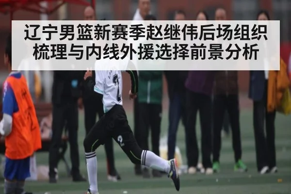 辽宁男篮新赛季赵继伟后场组织梳理与内线外援选择前景分析