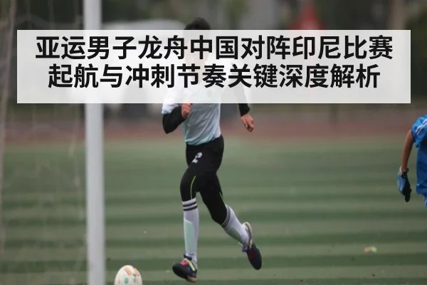 亚运男子龙舟中国对阵印尼比赛起航与冲刺节奏关键深度解析