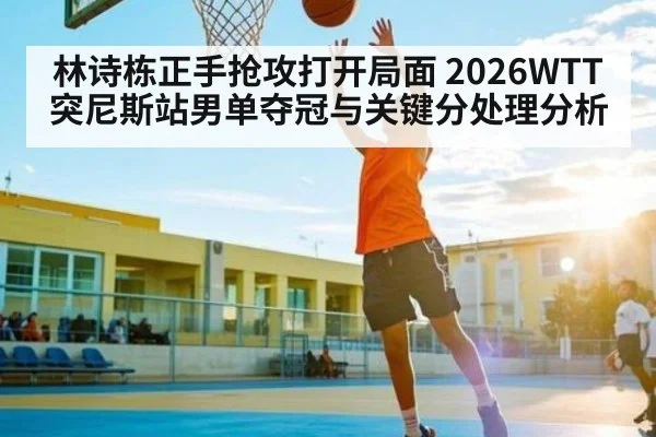 林诗栋正手抢攻打开局面 2026WTT突尼斯站男单夺冠与关键分处理分析