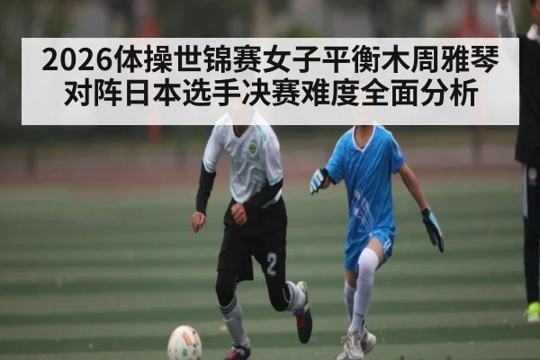 2026体操世锦赛女子平衡木周雅琴对阵日本选手决赛难度全面分析