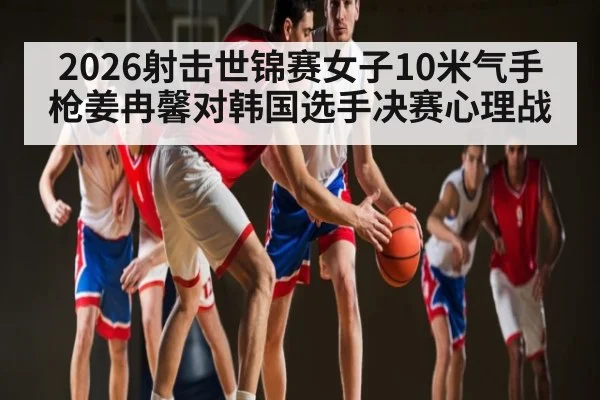 2026射击世锦赛女子10米气手枪姜冉馨对韩国选手决赛心理战
