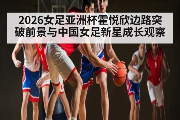 2026女足亚洲杯霍悦欣边路突破前景与中国女足新星成长观察